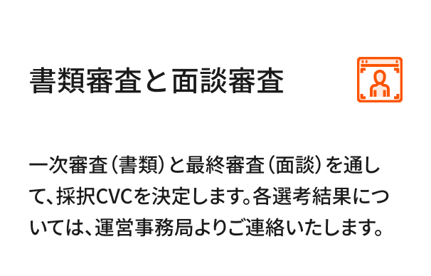 書類審査とプレゼン審査 記入した応募様式を「CVC応募はこちら」にアップロードします。一次審査（書類）と最終審査（プレゼン。一次審査の通過者のみ。）を通して、採択CVCを決定します。各選考結果については、運営事務局より連絡いたします。